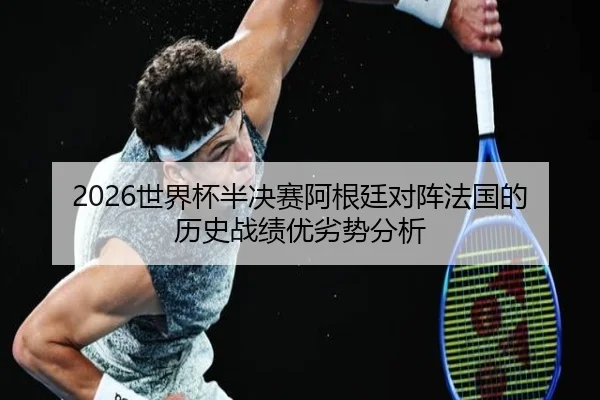 2026世界杯半决赛阿根廷对阵法国的历史战绩优劣势分析